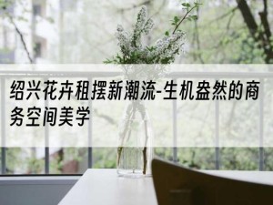 绍兴花卉租摆新潮流-生机盎然的商务空间美学