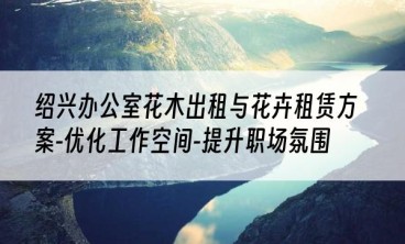 绍兴办公室花木出租与花卉租赁方案-优化工作空间-提升职场氛围