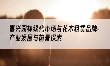 嘉兴园林绿化市场与花木租赁品牌-产业发展与前景探索