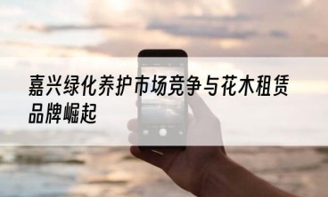 嘉兴绿化养护市场竞争与花木租赁品牌崛起
