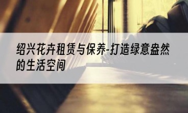 绍兴花卉租赁与保养-打造绿意盎然的生活空间