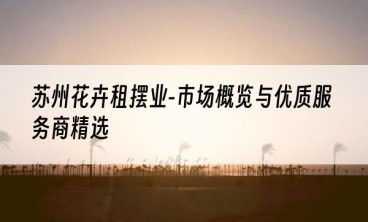 苏州花卉租摆业-市场概览与优质服务商精选