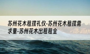 苏州花木租摆礼仪-苏州花木租摆需求量-苏州花木出租租金