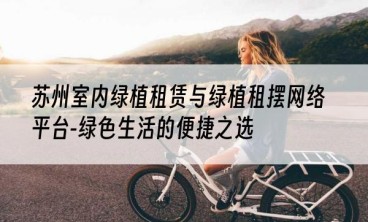 苏州室内绿植租赁与绿植租摆网络平台-绿色生活的便捷之选