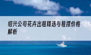 绍兴公司花卉出租精选与租摆价格解析