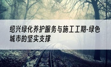 绍兴绿化养护服务与施工工期-绿色城市的坚实支撑