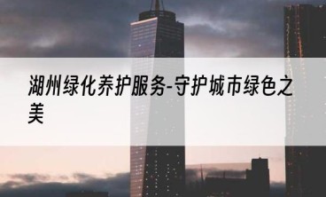 湖州绿化养护服务-守护城市绿色之美