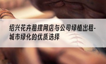 绍兴花卉租摆网店与公司绿植出租-城市绿化的优质选择