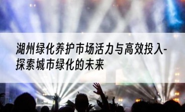 湖州绿化养护市场活力与高效投入-探索城市绿化的未来