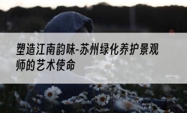 塑造江南韵味-苏州绿化养护景观师的艺术使命