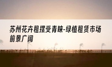 苏州花卉租摆受青睐-绿植租赁市场前景广阔