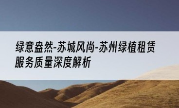 绿意盎然-苏城风尚-苏州绿植租赁服务质量深度解析