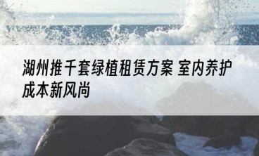 湖州推千套绿植租赁方案 室内养护成本新风尚