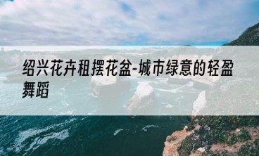 绍兴花卉租摆花盆-城市绿意的轻盈舞蹈