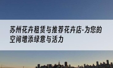 苏州花卉租赁与推荐花卉店-为您的空间增添绿意与活力