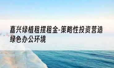 嘉兴绿植租摆租金-策略性投资营造绿色办公环境