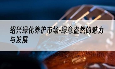 绍兴绿化养护市场-绿意盎然的魅力与发展