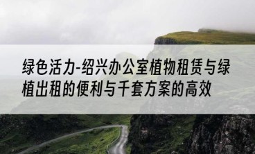 绿色活力-绍兴办公室植物租赁与绿植出租的便利与千套方案的高效