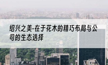 绍兴之美-在于花木的精巧布局与公司的生态选择