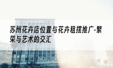 苏州花卉店位置与花卉租摆推广-繁荣与艺术的交汇