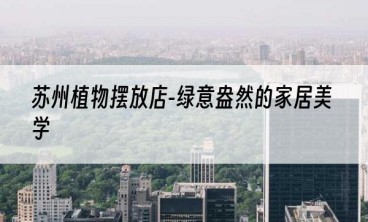 苏州植物摆放店-绿意盎然的家居美学