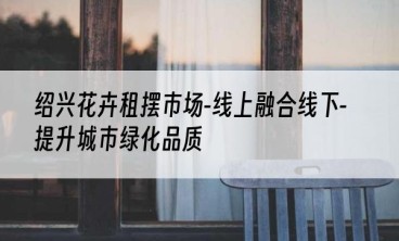 绍兴花卉租摆市场-线上融合线下-提升城市绿化品质