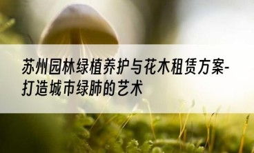 苏州园林绿植养护与花木租赁方案-打造城市绿肺的艺术