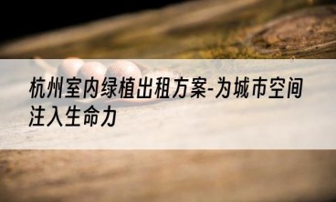 杭州室内绿植出租方案-为城市空间注入生命力