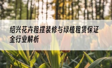 绍兴花卉租摆装修与绿植租赁保证金行业解析