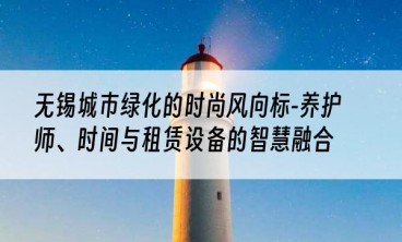 无锡城市绿化的时尚风向标-养护师、时间与租赁设备的智慧融合