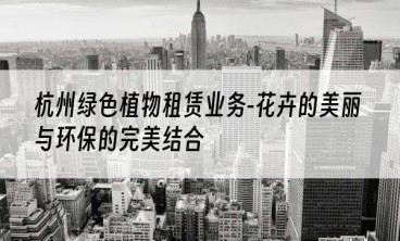 杭州绿色植物租赁业务-花卉的美丽与环保的完美结合