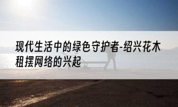 现代生活中的绿色守护者-绍兴花木租摆网络的兴起
