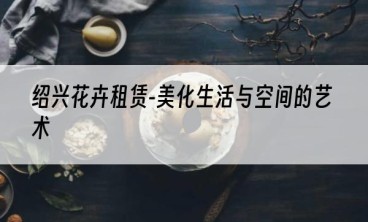 绍兴花卉租赁-美化生活与空间的艺术