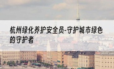 杭州绿化养护安全员-守护城市绿色的守护者