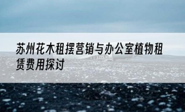 苏州花木租摆营销与办公室植物租赁费用探讨