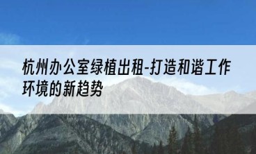 杭州办公室绿植出租-打造和谐工作环境的新趋势