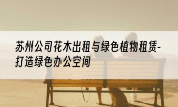 苏州公司花木出租与绿色植物租赁-打造绿色办公空间