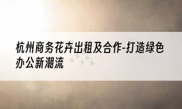 杭州商务花卉出租及合作-打造绿色办公新潮流