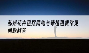 苏州花卉租摆网络与绿植租赁常见问题解答