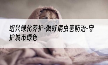 绍兴绿化养护-做好病虫害防治-守护城市绿色