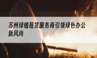 苏州绿植租赁服务商引领绿色办公新风尚