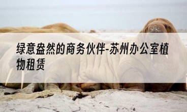 绿意盎然的商务伙伴-苏州办公室植物租赁