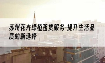 苏州花卉绿植租赁服务-提升生活品质的新选择