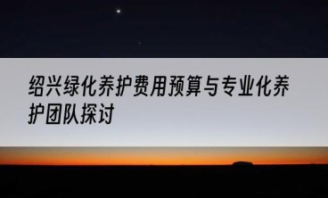 绍兴绿化养护费用预算与专业化养护团队探讨