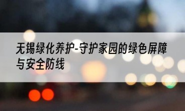 无锡绿化养护-守护家园的绿色屏障与安全防线