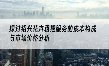 探讨绍兴花卉租摆服务的成本构成与市场价格分析