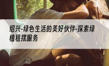 绍兴-绿色生活的美好伙伴-探索绿植租摆服务