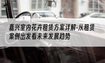 嘉兴室内花卉租赁方案详解-从租赁案例出发看未来发展趋势