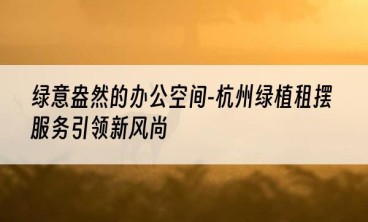 绿意盎然的办公空间-杭州绿植租摆服务引领新风尚