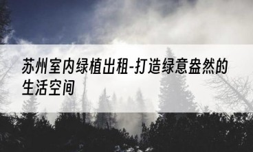 苏州室内绿植出租-打造绿意盎然的生活空间